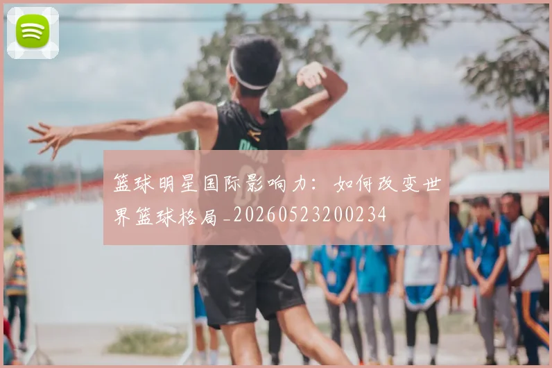 篮球明星国际影响力：如何改变世界篮球格局_20260523200234