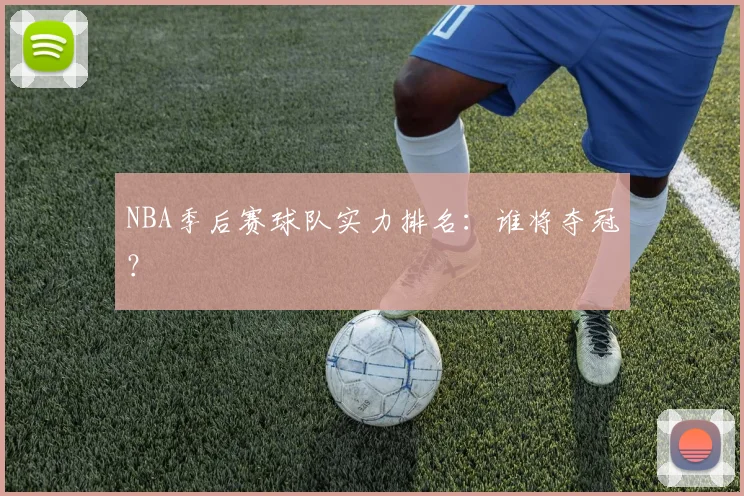 NBA季后赛球队实力排名：谁将夺冠？