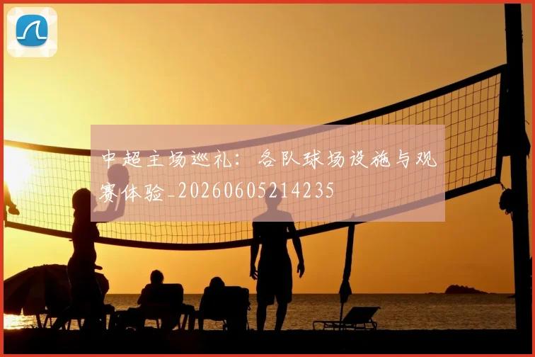 中超主场巡礼：各队球场设施与观赛体验_20260605214235