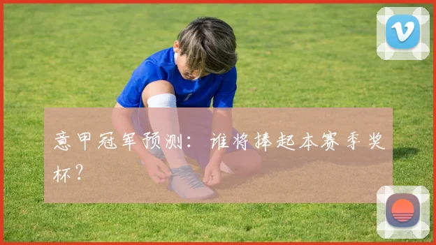 意甲冠军预测：谁将捧起本赛季奖杯？