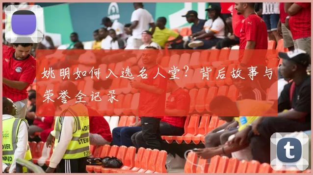 姚明如何入选名人堂？背后故事与荣誉全记录
