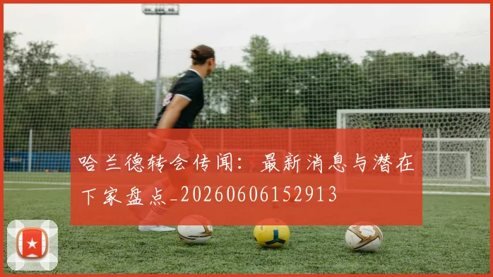 哈兰德转会传闻:最新消息与潜在下家盘点_20260606152913