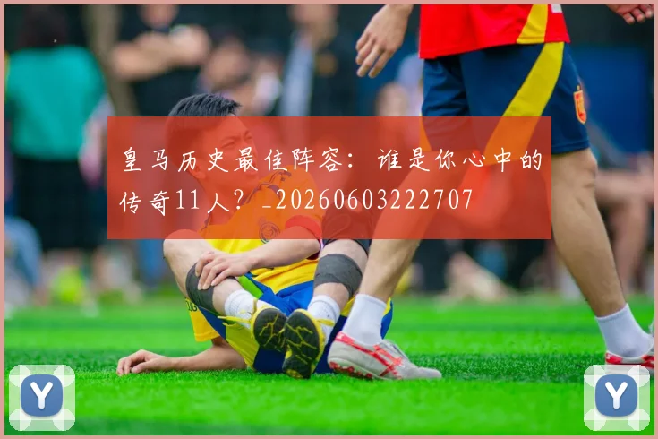 皇马历史最佳阵容：谁是你心中的传奇11人？_20260603222707