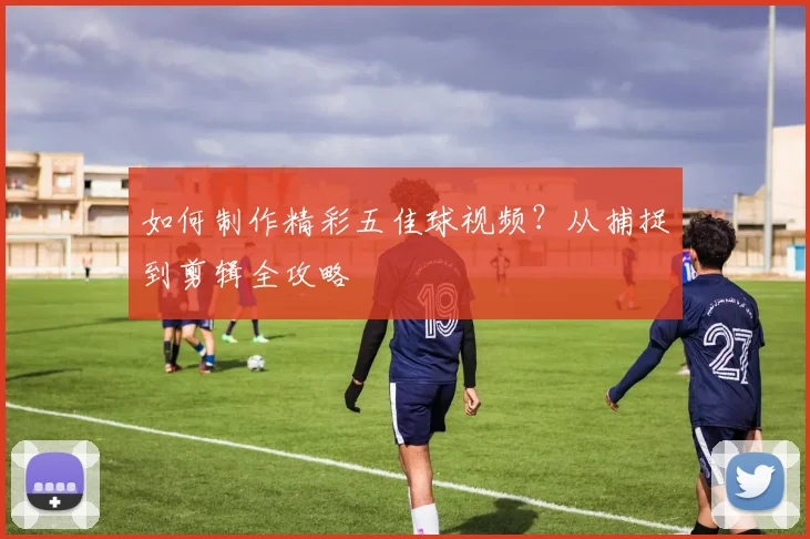如何制作精彩五佳球视频？从捕捉到剪辑全攻略