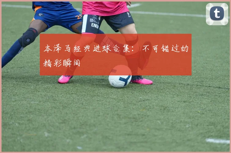 本泽马经典进球合集:不可错过的精彩瞬间