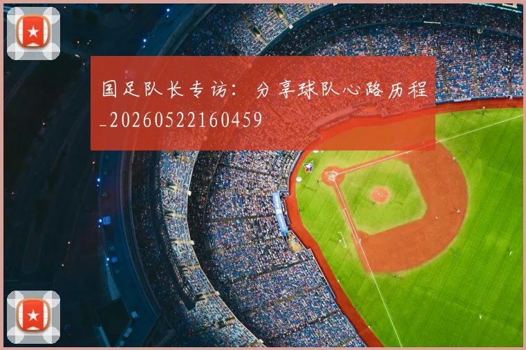 国足队长专访：分享球队心路历程_20260522160459