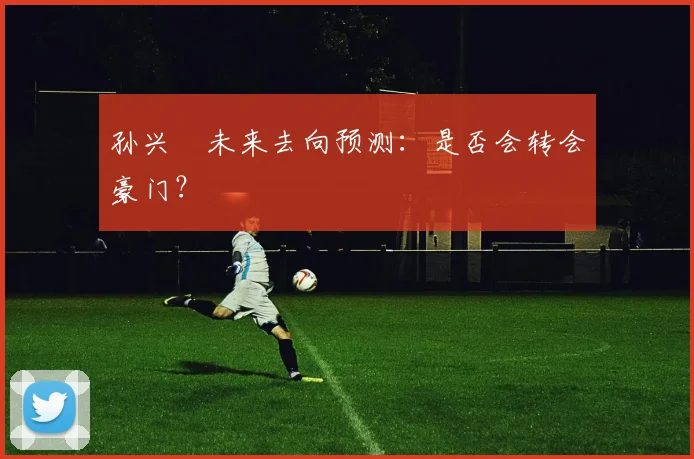 孙兴慜未来去向预测:是否会转会豪门?