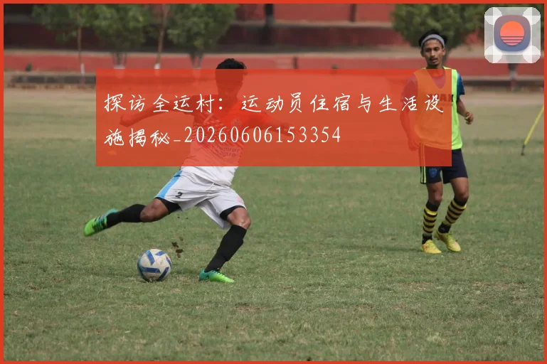 探访全运村：运动员住宿与生活设施揭秘_20260606153354