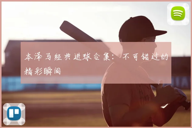 本泽马经典进球合集：不可错过的精彩瞬间