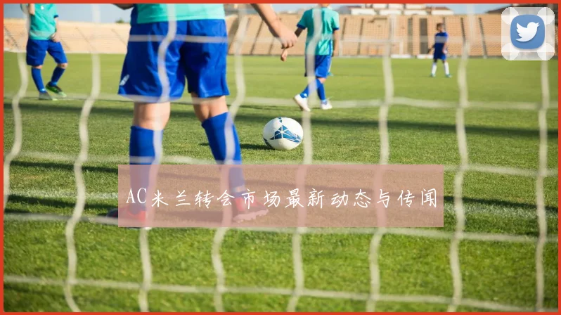 AC米兰转会市场最新动态与传闻