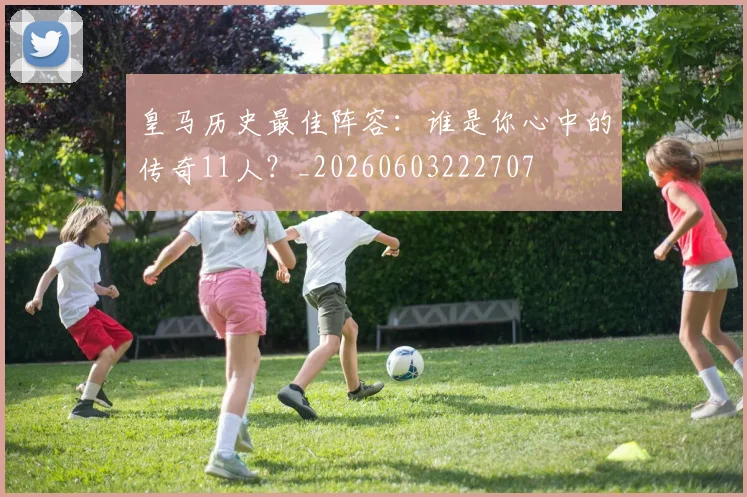 皇马历史最佳阵容：谁是你心中的传奇11人？_20260603222707