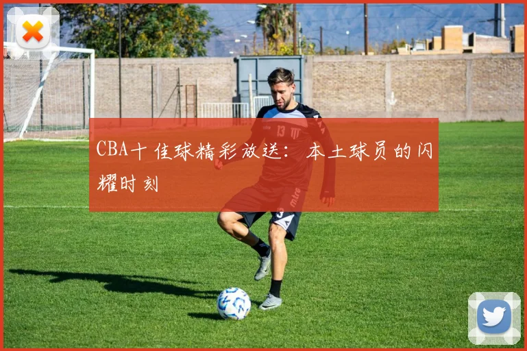 CBA十佳球精彩放送：本土球员的闪耀时刻