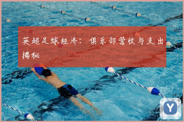 英超足球经济:俱乐部营收与支出揭秘