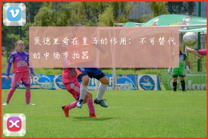 莫德里奇在皇马的作用：不可替代的中场节拍器