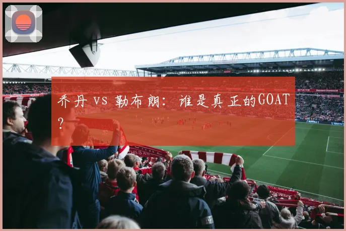 乔丹 vs 勒布朗：谁是真正的GOAT？
