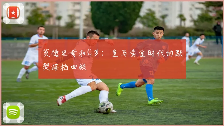 莫德里奇和C罗：皇马黄金时代的默契搭档回顾
