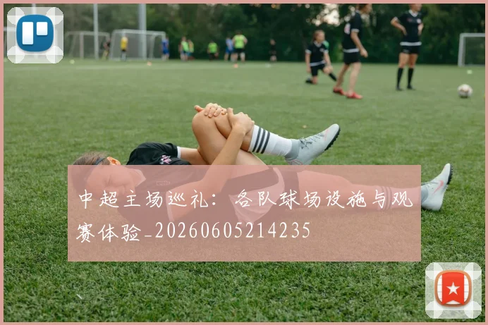 中超主场巡礼：各队球场设施与观赛体验_20260605214235