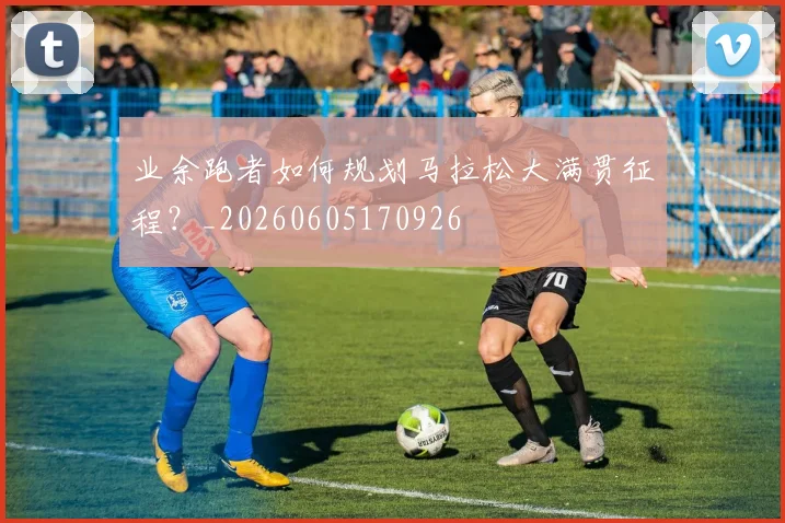 业余跑者如何规划马拉松大满贯征程？_20260605170926