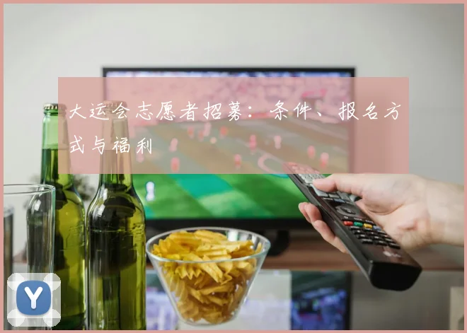 大运会志愿者招募：条件、报名方式与福利