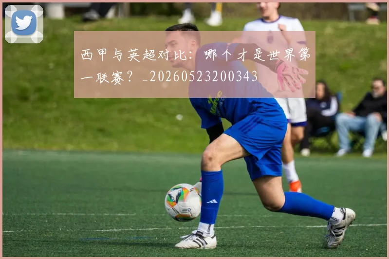 西甲与英超对比：哪个才是世界第一联赛？_20260523200343